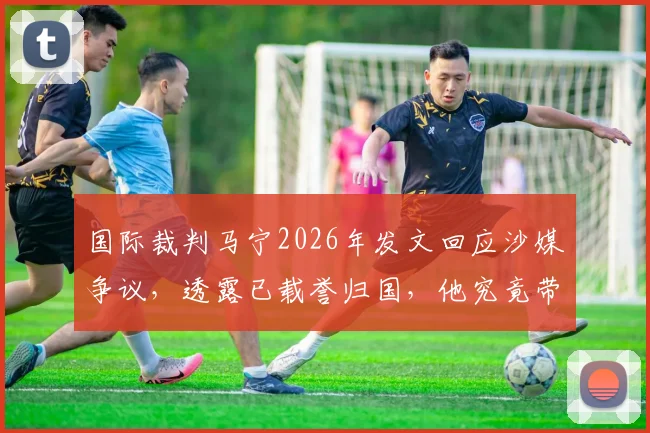国际裁判马宁2026年发文回应沙媒争议,透露已载誉归国,他究竟带回了什么奖牌?