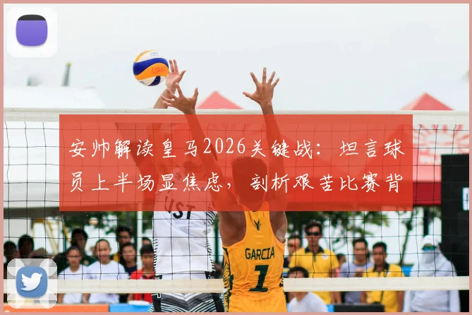 安帅解读皇马2026关键战:坦言球员上半场显焦虑,剖析艰苦比赛背后的战术与心态调整