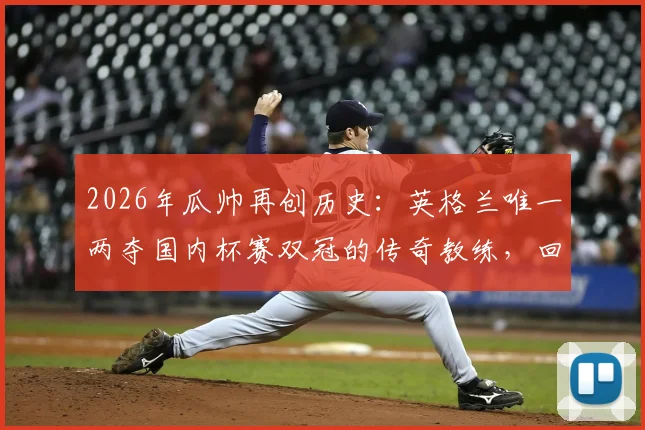 2026年瓜帅再创历史：英格兰唯一两夺国内杯赛双冠的传奇教练，回顾曼城双冠王年份与阵容