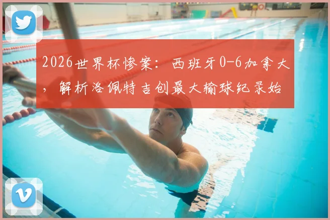 2026世界杯惨案：西班牙0-6加拿大，解析洛佩特吉创最大输球纪录始末与下课危机