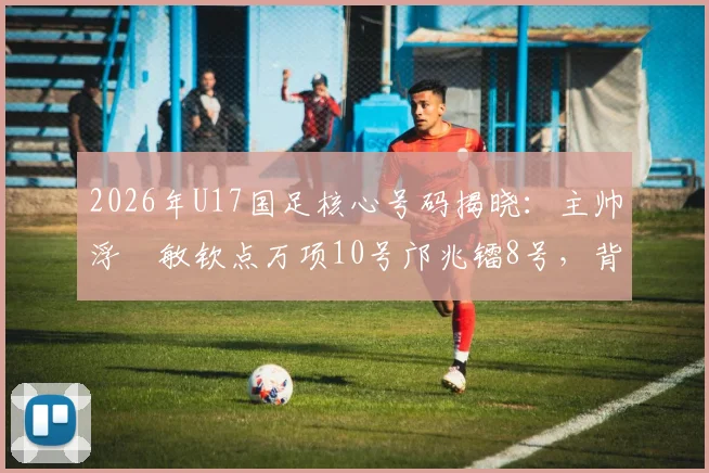 2026年U17国足核心号码揭晓:主帅浮嶋敏钦点万项10号邝兆镭8号,背后战术考量解析