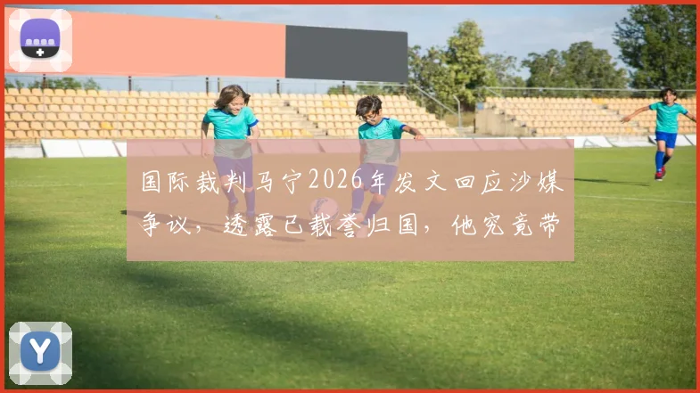 国际裁判马宁2026年发文回应沙媒争议，透露已载誉归国，他究竟带回了什么奖牌？