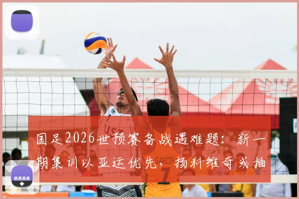 国足2026世预赛备战遇难题:新一期集训以亚运优先,扬科维奇或抽调年轻球员,名单解析