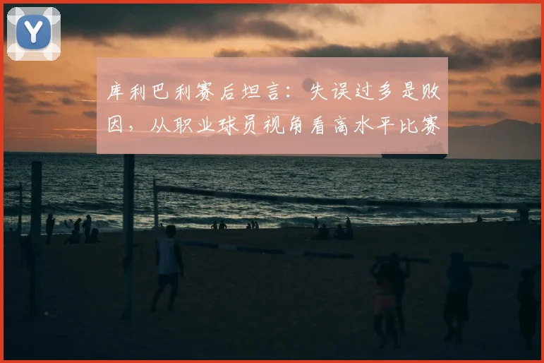 库利巴利赛后坦言:失误过多是败因,从职业球员视角看高水平比赛如何“拼细节”