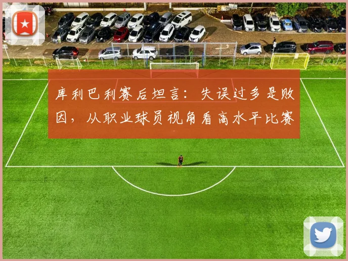 库利巴利赛后坦言：失误过多是败因，从职业球员视角看高水平比赛如何“拼细节”