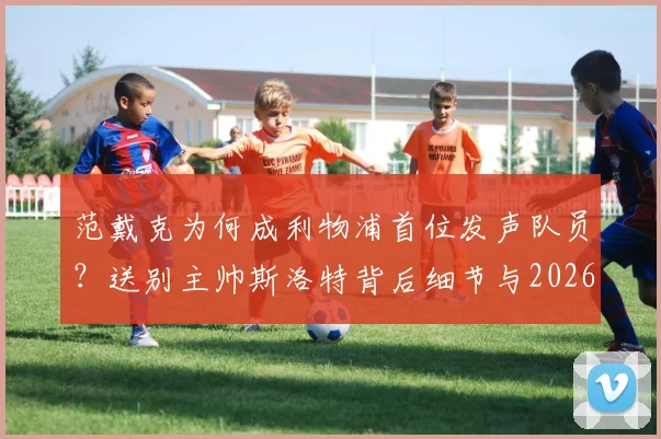 范戴克为何成利物浦首位发声队员？送别主帅斯洛特背后细节与2026赛季展望