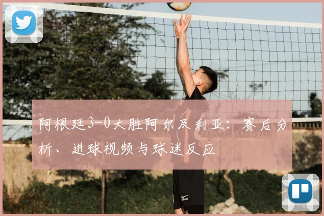 阿根廷3-0大胜阿尔及利亚:赛后分析、进球视频与球迷反应