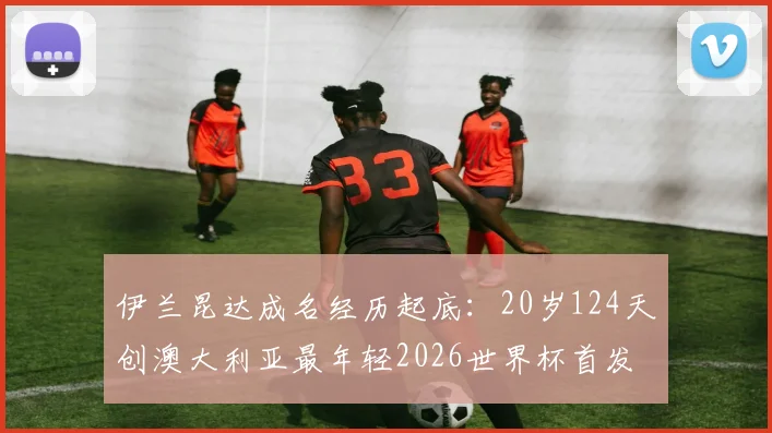 伊兰昆达成名经历起底:20岁124天创澳大利亚最年轻2026世界杯首发纪录,他到底什么来头?