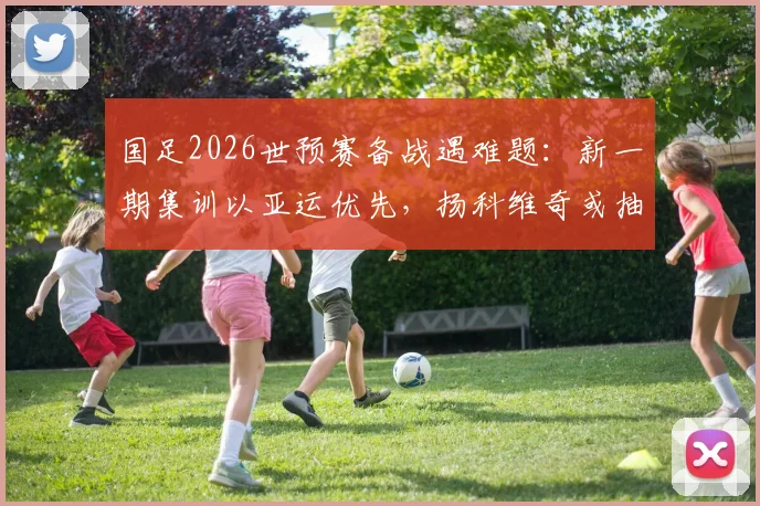 国足2026世预赛备战遇难题:新一期集训以亚运优先,扬科维奇或抽调年轻球员,名单解析
