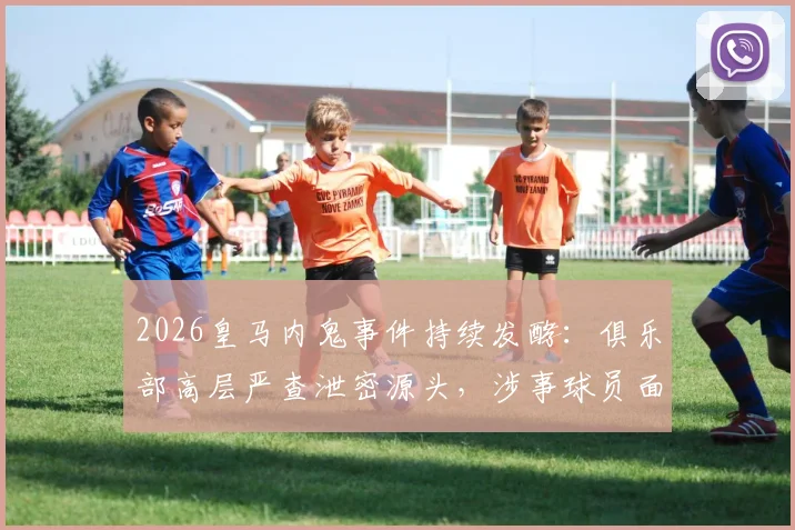 2026皇马内鬼事件持续发酵：俱乐部高层严查泄密源头，涉事球员面临重罚，更衣室气氛紧张