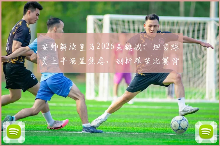 安帅解读皇马2026关键战：坦言球员上半场显焦虑，剖析艰苦比赛背后的战术与心态调整