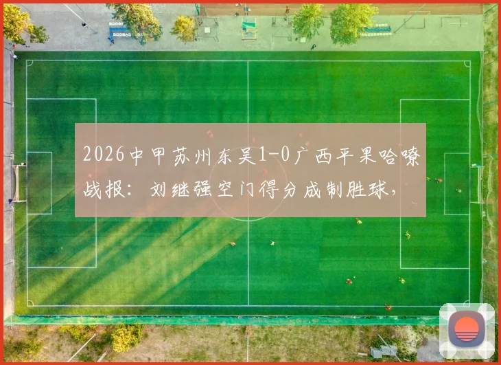 2026中甲苏州东吴1-0广西平果哈嘹战报：刘继强空门得分成制胜球，附全场录像回放入口
