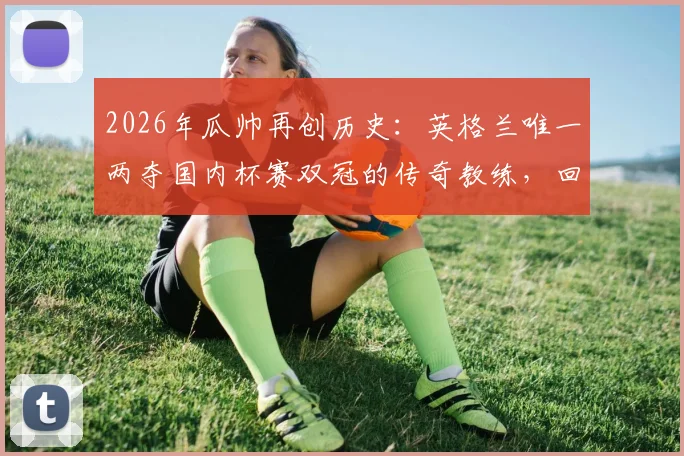 2026年瓜帅再创历史：英格兰唯一两夺国内杯赛双冠的传奇教练，回顾曼城双冠王年份与阵容