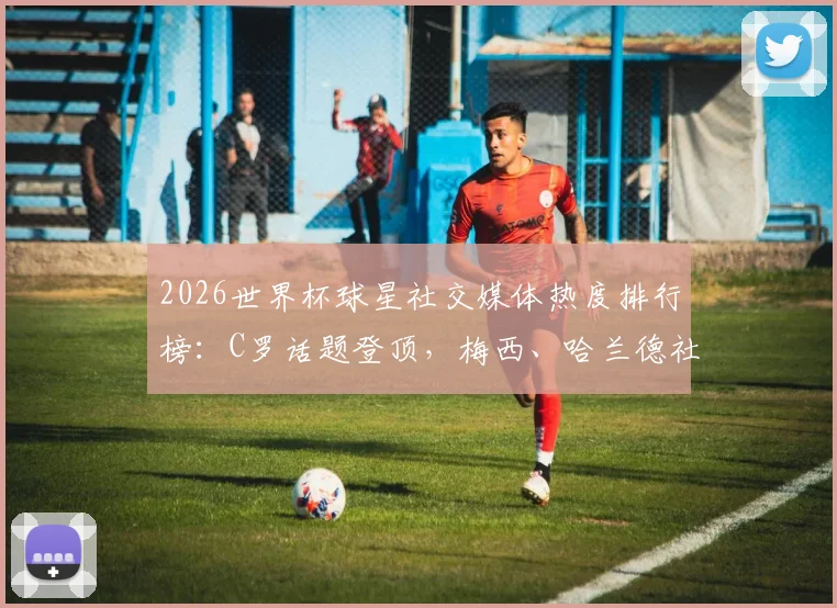 2026世界杯球星社交媒体热度排行榜：C罗话题登顶，梅西、哈兰德社媒数据深度对比分析
