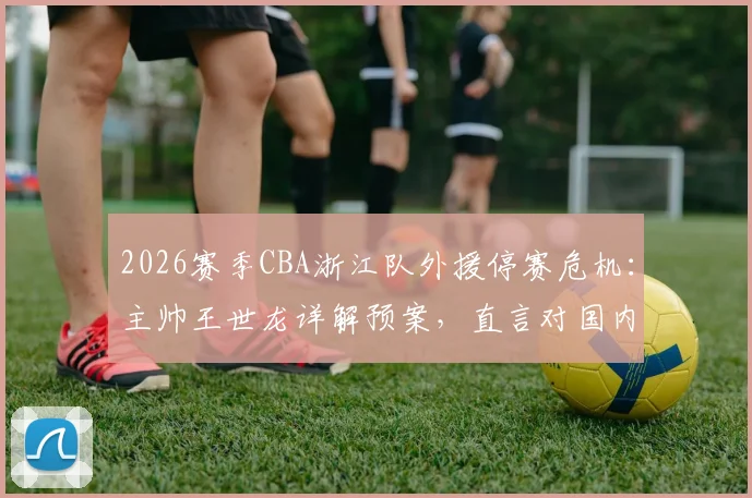 2026赛季CBA浙江队外援停赛危机：主帅王世龙详解预案，直言对国内球员阵容充满信心