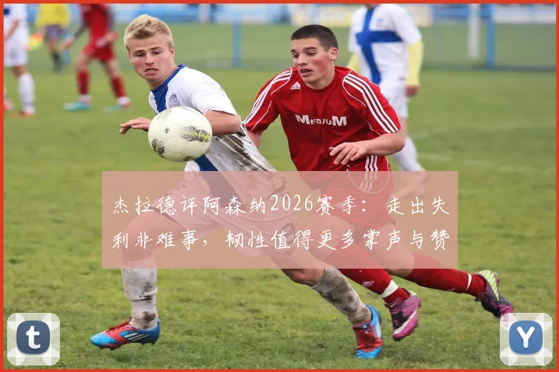 杰拉德评阿森纳2026赛季：走出失利非难事，韧性值得更多掌声与赞誉，解析球队调整关键
