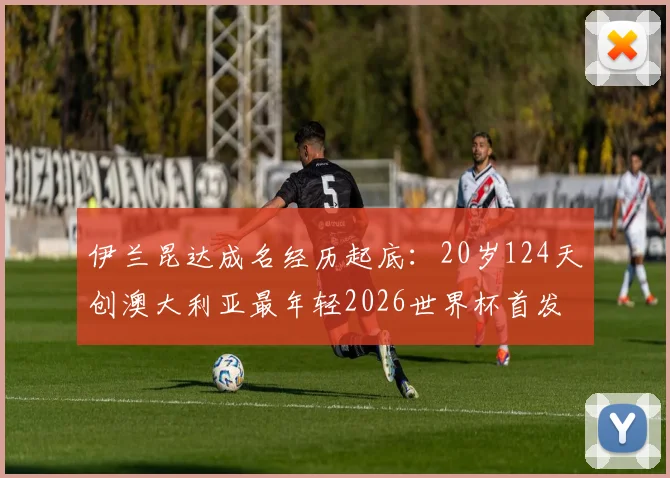 伊兰昆达成名经历起底:20岁124天创澳大利亚最年轻2026世界杯首发纪录,他到底什么来头?
