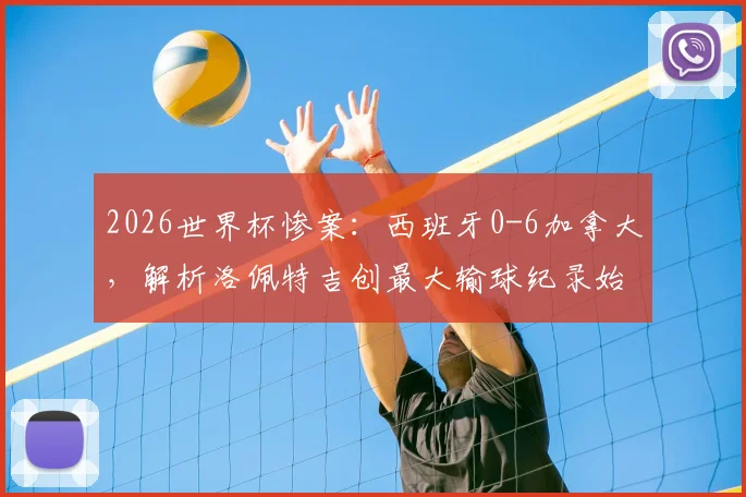 2026世界杯惨案：西班牙0-6加拿大，解析洛佩特吉创最大输球纪录始末与下课危机